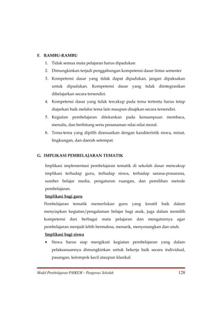 F. RAMBU-RAMBU
    1. Tidak semua mata pelajaran harus dipadukan
    2. Dimungkinkan terjadi penggabungan kompetensi dasar lintas semester
    3. Kompetensi dasar yang tidak dapat dipadukan, jangan dipaksakan
        untuk    dipadukan.    Kompetensi       dasar      yang   tidak     diintegrasikan
        dibelajarkan secara tersendiri.
    4. Kompetensi dasar yang tidak tercakup pada tema tertentu harus tetap
        diajarkan baik melalui tema lain maupun disajikan secara tersendiri.
    5. Kegiatan pembelajaran ditekankan pada kemampuan membaca,
        menulis, dan berhitung serta penanaman nilai-nilai moral.
    6. Tema-tema yang dipilih disesuaikan dengan karakteristik siswa, minat,
        lingkungan, dan daerah setempat.


G. IMPLIKASI PEMBELAJARAN TEMATIK

    Implikasi implementasi pembelajaran tematik di sekolah dasar mencakup
    implikasi terhadap guru, terhadap siswa, terhadap sarana-prasarana,
    sumber belajar media, pengaturan ruangan, dan pemilihan metode
    pembelajaran.
    Implikasi bagi guru
    Pembelajaran    tematik    memerlukan       guru    yang      kreatif    baik   dalam
    menyiapkan kegiatan/pengalaman belajar bagi anak, juga dalam memilih
    kompetensi     dari   berbagai   mata      pelajaran    dan    mengaturnya       agar
    pembelajaran menjadi lebih bermakna, menarik, menyenangkan dan utuh.
    Implikasi bagi siswa
    •   Siswa harus siap mengikuti kegiatan pembelajaran yang dalam
        pelaksanaannya dimungkinkan untuk bekerja baik secara individual,
        pasangan, kelompok kecil ataupun klasikal.


Model Pembelajaran PAIKEM – Pengawas Sekolah                                          128
 