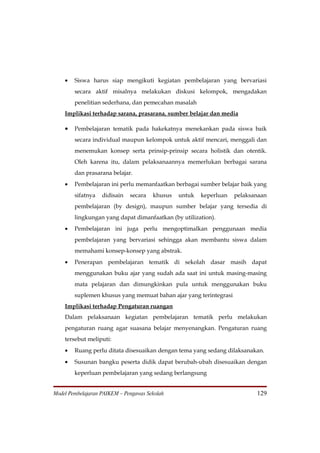 •   Siswa harus siap mengikuti kegiatan pembelajaran yang bervariasi
        secara aktif misalnya melakukan diskusi kelompok, mengadakan
        penelitian sederhana, dan pemecahan masalah
    Implikasi terhadap sarana, prasarana, sumber belajar dan media

    •   Pembelajaran tematik pada hakekatnya menekankan pada siswa baik
        secara individual maupun kelompok untuk aktif mencari, menggali dan
        menemukan konsep serta prinsip-prinsip secara holistik dan otentik.
        Oleh karena itu, dalam pelaksanaannya memerlukan berbagai sarana
        dan prasarana belajar.
    •   Pembelajaran ini perlu memanfaatkan berbagai sumber belajar baik yang
        sifatnya   didisain   secara   khusus   untuk   keperluan   pelaksanaan
        pembelajaran (by design), maupun sumber belajar yang tersedia di
        lingkungan yang dapat dimanfaatkan (by utilization).
    •   Pembelajaran ini juga perlu mengoptimalkan penggunaan media
        pembelajaran yang bervariasi sehingga akan membantu siswa dalam
        memahami konsep-konsep yang abstrak.
    •   Penerapan pembelajaran tematik di sekolah dasar masih dapat
        menggunakan buku ajar yang sudah ada saat ini untuk masing-masing
        mata pelajaran dan dimungkinkan pula untuk menggunakan buku
        suplemen khusus yang memuat bahan ajar yang terintegrasi
    Implikasi terhadap Pengaturan ruangan
    Dalam pelaksanaan kegiatan pembelajaran tematik perlu melakukan
    pengaturan ruang agar suasana belajar menyenangkan. Pengaturan ruang
    tersebut meliputi:
    •   Ruang perlu ditata disesuaikan dengan tema yang sedang dilaksanakan.
    •   Susunan bangku peserta didik dapat berubah-ubah disesuaikan dengan
        keperluan pembelajaran yang sedang berlangsung


Model Pembelajaran PAIKEM – Pengawas Sekolah                               129
 