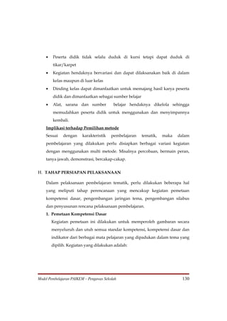 •   Peserta didik tidak selalu duduk di kursi tetapi dapat duduk di
        tikar/karpet
    •   Kegiatan hendaknya bervariasi dan dapat dilaksanakan baik di dalam
        kelas maupun di luar kelas
    •   Dinding kelas dapat dimanfaatkan untuk memajang hasil karya peserta
        didik dan dimanfaatkan sebagai sumber belajar
    •   Alat, sarana dan sumber           belajar hendaknya dikelola sehingga
        memudahkan peserta didik untuk menggunakan dan menyimpannya
        kembali.
    Implikasi terhadap Pemilihan metode
    Sesuai    dengan    karakteristik    pembelajaran   tematik,   maka   dalam
    pembelajaran yang dilakukan perlu disiapkan berbagai variasi kegiatan
    dengan menggunakan multi metode. Misalnya percobaan, bermain peran,
    tanya jawab, demonstrasi, bercakap-cakap.


H. TAHAP PERSIAPAN PELAKSANAAN

    Dalam pelaksanaan pembelajaran tematik, perlu dilakukan beberapa hal
    yang meliputi tahap perencanaan yang mencakup kegiatan pemetaan
    kompetensi dasar, pengembangan jaringan tema, pengembangan silabus
    dan penyusunan rencana pelaksanaan pembelajaran.
    1. Pemetaan Kompetensi Dasar
        Kegiatan pemetaan ini dilakukan untuk memperoleh gambaran secara
        menyeluruh dan utuh semua standar kompetensi, kompetensi dasar dan
        indikator dari berbagai mata pelajaran yang dipadukan dalam tema yang
        dipilih. Kegiatan yang dilakukan adalah:




Model Pembelajaran PAIKEM – Pengawas Sekolah                                130
 