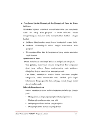 a. Penjabaran Standar Kompetensi dan Kompetensi Dasar ke dalam
          indikator
          Melakukan kegiatan penjabaran standar kompetensi dan kompetensi
          dasar dari setiap mata pelajaran ke dalam indikator. Dalam
          mengembangkan indikator perlu memperhatikan hal-hal                sebagai
          berikut:
          •     Indikator dikembangkan sesuai dengan karakteristik peserta didik
          •     Indikator   dikembangkan       sesuai   dengan   karakteristik   mata
                pelajaran

          •     Dirumuskan dalam kata kerja oprasional yang terukur dan/atau
                dapat diamati.
          1) Menentukan tema
              Dalam menentukan tema dapat dilakukan dengan dua cara yakni:
               Cara pertama, mempelajari standar kompetensi dan kompetensi
               dasar yang terdapat dalam masing-masing mata pelajaran,
               dilanjutkan dengan menentukan tema yang sesuai.
               Cara kedua, menetapkan terlebih dahulu tema-tema pengikat
               keterpaduan, untuk menentukan tema tersebut, guru dapat
               bekerjasama dengan peserta didik sehingga sesuai dengan minat
               dan kebutuhan anak.
          2) Prinsip Penentuan tema
               Dalam menetapkan tema perlu memperhatikan beberapa prinsip
               yaitu:
               •   Memperhatikan lingkungan yang terdekat dengan siswa:
               •   Dari yang termudah menuju yang sulit
               •   Dari yang sederhana menuju yang kompleks
               •   Dari yang konkret menuju ke yang abstrak.



Model Pembelajaran PAIKEM – Pengawas Sekolah                                      131
 