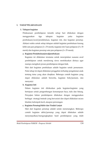 I.   TAHAP PELAKSANAAN

     1. Tahapan kegiatan
       Pelaksanaan pembelajaran tematik setiap hari dilakukan dengan
       menggunakan         tiga       tahapan      kegiatan      yaitu      kegiatan
       pembukaan/awal/pendahuluan, kegiatan inti, dan kegiatan penutup.
       Alokasi waktu untuk setiap tahapan adalah kegiatan pembukaan kurang
       lebih satu jam pelajaran (1 x 35 menit), kegiatan inti 3 jam pelajaran (3 x 35
       menit) dan kegiatan penutup satu jam pelajaran (1 x 35 menit)
       a. Kegiatan Pendahuluan/awal/pembukaan
          Kegiatan ini dilakukan terutama untuk menciptakan suasana awal
          pembelajaran untuk mendorong siswa menfokuskan dirinya agar
          mampu mengikuti proses pembelajaran dengan baik.
          Sifat dari kegiatan pembukaan adalah kegiatan untuk pemanasan.
          Pada tahap ini dapat dilakukan penggalian terhadap pengalaman anak
          tentang tema yang akan disajikan. Beberapa contoh kegiatan yang
          dapat dilakukan adalah bercerita, kegiatan fisik/jasmani, dan
          menyanyi
       b. Kegiatan Inti
          Dalam    kegiatan    inti   difokuskan   pada   kegiatan-kegiatan     yang
          bertujuan untuk pengembangan kemampuan baca, tulis dan hitung.
          Penyajian bahan pembelajaran dilakukan dengan menggunakan
          berbagai strategi/metode yang bervariasi dan dapat dilakukan secara
          klasikal, kelompok kecil, ataupun perorangan.
       c. Kegiatan Penutup/Akhir dan Tindak Lanjut
          Sifat dari kegiatan penutup adalah untuk menenangkan. Beberapa
          contoh kegiatan akhir/penutup yang dapat dilakukan adalah
          menyimpulkan/mengungkapkan            hasil   pembelajaran     yang   telah



Model Pembelajaran PAIKEM – Pengawas Sekolah                                     134
 