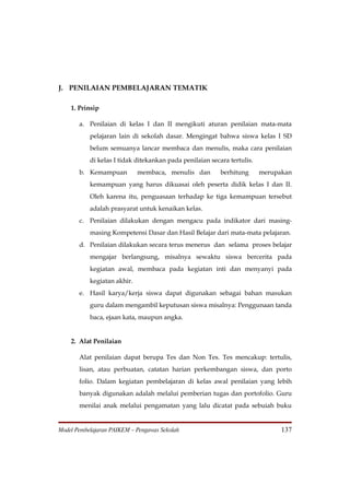 J. PENILAIAN PEMBELAJARAN TEMATIK

    1. Prinsip

       a. Penilaian di kelas I dan II mengikuti aturan penilaian mata-mata
           pelajaran lain di sekolah dasar. Mengingat bahwa siswa kelas I SD
           belum semuanya lancar membaca dan menulis, maka cara penilaian
           di kelas I tidak ditekankan pada penilaian secara tertulis.
       b. Kemampuan          membaca, menulis dan         berhitung      merupakan
           kemampuan yang harus dikuasai oleh peserta didik kelas I dan II.
           Oleh karena itu, penguasaan terhadap ke tiga kemampuan tersebut
           adalah prasyarat untuk kenaikan kelas.
       c. Penilaian dilakukan dengan mengacu pada indikator dari masing-
           masing Kompetensi Dasar dan Hasil Belajar dari mata-mata pelajaran.
       d. Penilaian dilakukan secara terus menerus dan selama proses belajar
           mengajar berlangsung, misalnya sewaktu siswa bercerita pada
           kegiatan awal, membaca pada kegiatan inti dan menyanyi pada
           kegiatan akhir.
       e. Hasil karya/kerja siswa dapat digunakan sebagai bahan masukan
           guru dalam mengambil keputusan siswa misalnya: Penggunaan tanda
           baca, ejaan kata, maupun angka.


    2. Alat Penilaian

       Alat penilaian dapat berupa Tes dan Non Tes. Tes mencakup: tertulis,
       lisan, atau perbuatan, catatan harian perkembangan siswa, dan porto
       folio. Dalam kegiatan pembelajaran di kelas awal penilaian yang lebih
       banyak digunakan adalah melalui pemberian tugas dan portofolio. Guru
       menilai anak melalui pengamatan yang lalu dicatat pada sebuiah buku


Model Pembelajaran PAIKEM – Pengawas Sekolah                                   137
 