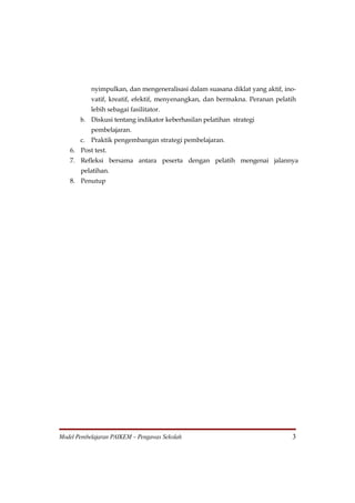 nyimpulkan, dan mengeneralisasi dalam suasana diklat yang aktif, ino-
           vatif, kreatif, efektif, menyenangkan, dan bermakna. Peranan pelatih
           lebih sebagai fasilitator.
       b. Diskusi tentang indikator keberhasilan pelatihan strategi
           pembelajaran.
       c. Praktik pengembangan strategi pembelajaran.
   6. Post test.
   7. Refleksi bersama antara peserta dengan pelatih mengenai jalannya
       pelatihan.
   8. Penutup




Model Pembelajaran PAIKEM – Pengawas Sekolah                                  3
 