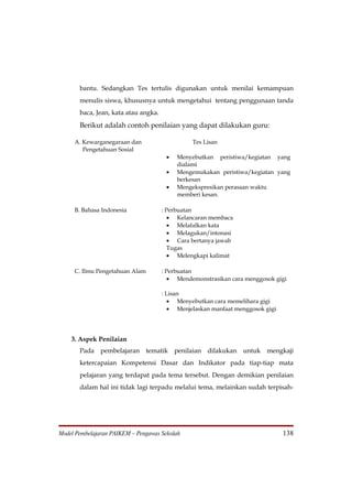 bantu. Sedangkan Tes tertulis digunakan untuk menilai kemampuan
       menulis siswa, khususnya untuk mengetahui tentang penggunaan tanda
       baca, Jean, kata atau angka.
       Berikut adalah contoh penilaian yang dapat dilakukan guru:

     A. Kewarganegaraan dan                     Tes Lisan
        Pengetahuan Sosial
                                       •   Menyebutkan peristiwa/kegiatan yang
                                           dialami
                                       •   Mengemukakan peristiwa/kegiatan yang
                                           berkesan
                                       •   Mengekspresikan perasaan waktu
                                           memberi kesan.

     B. Bahasa Indonesia              : Perbuatan
                                         • Kelancaran membaca
                                         • Melafalkan kata
                                         • Melagukan/intonasi
                                         • Cara bertanya jawab
                                         Tugas
                                         • Melengkapi kalimat

     C. Ilmu Pengetahuan Alam         : Perbuatan
                                         • Mendemonstrasikan cara menggosok gigi

                                      : Lisan
                                         • Menyebutkan cara memelihara gigi
                                         • Menjelaskan manfaat menggosok gigi




    3. Aspek Penilaian
       Pada pembelajaran tematik penilaian dilakukan untuk mengkaji
       ketercapaian Kompetensi Dasar dan Indikator pada tiap-tiap mata
       pelajaran yang terdapat pada tema tersebut. Dengan demikian penilaian
       dalam hal ini tidak lagi terpadu melalui tema, melainkan sudah terpisah-




Model Pembelajaran PAIKEM – Pengawas Sekolah                                    138
 