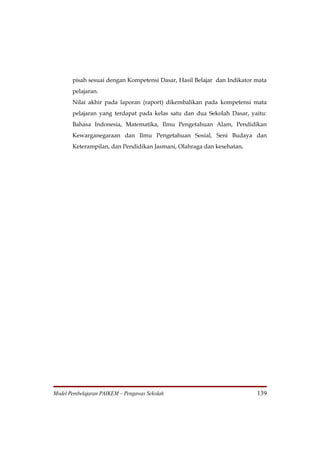pisah sesuai dengan Kompetensi Dasar, Hasil Belajar dan Indikator mata
       pelajaran.
       Nilai akhir pada laporan (raport) dikembalikan pada kompetensi mata
       pelajaran yang terdapat pada kelas satu dan dua Sekolah Dasar, yaitu:
       Bahasa Indonesia, Matematika, Ilmu Pengetahuan Alam, Pendidikan
       Kewarganegaraan dan Ilmu Pengetahuan Sosial, Seni Budaya dan
       Keterampilan, dan Pendidikan Jasmani, Olahraga dan kesehatan.




Model Pembelajaran PAIKEM – Pengawas Sekolah                             139
 