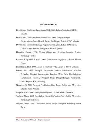 DAFTAR PUSTAKA

Depdiknas. Direktorat Pembinaan SMP. 2008. Bahan Sosialisasi KTSP.
      Jakarta.
Depdiknas. Direktorat Pembinaan SMA. 2009. Pengembangan
      Pembelajaran Yang Efektif. Bahan Bimbingan Teknis KTSP. Jakarta.
Depdiknas. Direktorat Tenaga Kependidikan. 2009. Bahan TOT untuk
      Calon Master Trainer Pengawas Sekolah. Jakarta.
Hamalik, Oemar. 1990. Metode Belajar dan Kesulitan-Kesulitan Belajar.
     Bandung: Tarsito
Ibrahim R, Syaodih S Nana. 2003. Perencanaan Pengajaran. Jakarta: Rineka
     Cipta.
Joyce Bruce. Et al. 2000. Models of Teaching. 6th Ed. Allyn & Bacon: London
Lestari, Tita. 1997. Dampak Penerapan Metode Pemecahan Masalah
     Terhadap Tingkat Kemampuan Berpikir SMA Pada Pembelajaran
     Matematika. Tesis-S-2 Program Studi Pengembangan Kurikulum.
     Pasca Sarjana IKIP Bandung.
Nasution. S. 2005. Berbagai Pendekatan dalam Proses Belajar dan Menga-jar.
     Jakarta: Bumi Aksara.
Sanjaya, Wina. 2006. Strategi Pembelajaran. Jakarta: Media Prenada
Sudjana, Nana. 1989. Cara Belajar Siswa Aktif dalam Proses Belajar Menga-jar.
     Bandung: Sinar Baru.
Sudjana, Nana. 1989. Dasar-dasar Proses Belajar Mengajar. Bandung: Sinar
     Baru.




Model Pembelajaran PAIKEM – Pengawas Sekolah                              140
 