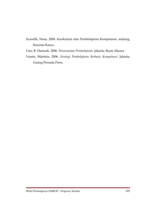 Syaodih, Nana. 2004. Kurikulum dan Pembelajaran Kompetensi. andung.
     Kesuma Karya.
Uno, B. Hamzah. 2006. Perencanaan Pembelajaran. Jakarta: Bumi Aksara.
Yamin, Martinis. 2006. Strategi Pembelajaran Berbasis Kompetensi. Jakarta:
     Gaung Persada Press.




Model Pembelajaran PAIKEM – Pengawas Sekolah                            141
 