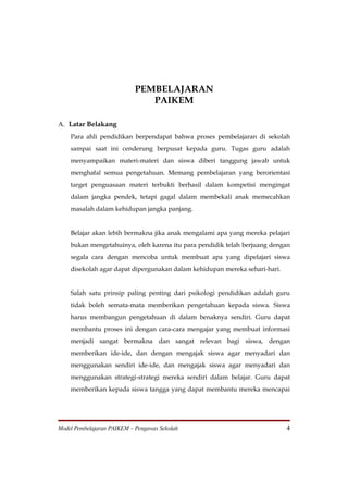 PEMBELAJARAN
                               PAIKEM

A. Latar Belakang
    Para ahli pendidikan berpendapat bahwa proses pembelajaran di sekolah
    sampai saat ini cenderung berpusat kepada guru. Tugas guru adalah
    menyampaikan materi-materi dan siswa diberi tanggung jawab untuk
    menghafal semua pengetahuan. Memang pembelajaran yang berorientasi
    target penguasaan materi terbukti berhasil dalam kompetisi mengingat
    dalam jangka pendek, tetapi gagal dalam membekali anak memecahkan
    masalah dalam kehidupan jangka panjang.


    Belajar akan lebih bermakna jika anak mengalami apa yang mereka pelajari
    bukan mengetahuinya, oleh karena itu para pendidik telah berjuang dengan
    segala cara dengan mencoba untuk membuat apa yang dipelajari siswa
    disekolah agar dapat dipergunakan dalam kehidupan mereka sehari-hari.


    Salah satu prinsip paling penting dari psikologi pendidikan adalah guru
    tidak boleh semata-mata memberikan pengetahuan kepada siswa. Siswa
    harus membangun pengetahuan di dalam benaknya sendiri. Guru dapat
    membantu proses ini dengan cara-cara mengajar yang membuat informasi
    menjadi sangat bermakna dan sangat relevan bagi siswa, dengan
    memberikan ide-ide, dan dengan mengajak siswa agar menyadari dan
    menggunakan sendiri ide-ide, dan mengajak siswa agar menyadari dan
    menggunakan strategi-strategi mereka sendiri dalam belajar. Guru dapat
    memberikan kepada siswa tangga yang dapat membantu mereka mencapai




Model Pembelajaran PAIKEM – Pengawas Sekolah                                4
 