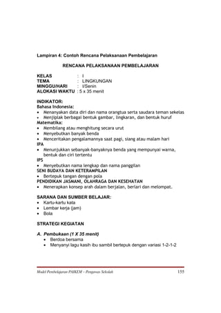 Lampiran 4: Contoh Rencana Pelaksanaan Pembelajaran

              RENCANA PELAKSANAAN PEMBELAJARAN

KELAS                  : I
TEMA                   : LINGKUNGAN
MINGGU/HARI            : I/Senin
ALOKASI WAKTU          : 5 x 35 menit

INDIKATOR:
Bahasa Indonesia:
• Menanyakan data diri dan nama orangtua serta saudara teman sekelas
• Menjiplak berbagai bentuk gambar, lingkaran, dan bentuk huruf
Matematika:
• Membilang atau menghitung secara urut
• Menyebutkan banyak benda
• Menceritakan pengalamannya saat pagi, siang atau malam hari
IPA
• Menunjukkan sebanyak-banyaknya benda yang mempunyai warna,
    bentuk dan ciri tertentu
IPS
• Menyebutkan nama lengkap dan nama panggilan
SENI BUDAYA DAN KETERAMPILAN
• Bertepuk tangan dengan pola
PENDIDIKAN JASMANI, OLAHRAGA DAN KESEHATAN
• Menerapkan konsep arah dalam berjalan, berlari dan melompat.

SARANA DAN SUMBER BELAJAR:
• Kartu-kartu kata
• Lembar kerja (jam)
• Bola

STRATEGI KEGIATAN

A. Pembukaan (1 X 35 menit)
   • Berdoa bersama
   • Menyanyi lagu kasih ibu sambil bertepuk dengan variasi 1-2-1-2




Model Pembelajaran PAIKEM – Pengawas Sekolah                          155
 