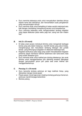 • Guru meminta beberapa anak untuk menyebutkan identitas dirinya
       seperti nama dan alamatnya, dan menceritakan suatu pengalaman
       yang menyenangkan dirinya
     • Guru meminta anak untuk berkeliling di kelas sambil melompat satu
       kaki dengan membilang (menghitung secara urut) lompatannya
     • Guru meminta beberapa anak mengemukakan tentang kegiatan
       yang dapat dilakukan pada waktu pagi hari, siang hari dan malam
       hari



B.       Inti (3 x 35 menit)
     •   Di kelas anak secara individual diminta untuk mengamati berbagai
         benda yang ada dalam kelasnya. memilih benda yang ada di kelas,
         menghitungnya dan menuliskan lambang bilangan dari jumlah
         benda yang dihitungnya (kegiatan ini dilakukan beberapa kali)
     •   Kegiatan berikutnya (atau bagi yang sudah menyelesaikan kegiatan
         pertama) dapat membaca kalimat sederhana dari kartu-kartu kata
         yang sudah disiapkan guru
     •   Guru meminta anak untuk melihat jam dinding dikelasnya, lalu anak
         diminta untuk menggambarkan jam didinding tersebut dilengkapi
         dengan penunjukkan jarum jam pada saat anak melihat dan
         menggambarkannya.


C.     Penutup (1 x 35 menit)
     • Guru bercerita tentang perlunya air bagi makhluk hidup, yang
       dilanjutkan dengan tanya jawab
     • Pesan-pesan moral bagi anak misalnya tentang perlunya hemat air,
       perlunya mandi/menjaga kebersihan
     • Berdoa pulang




Model Pembelajaran PAIKEM – Pengawas Sekolah                          156
 