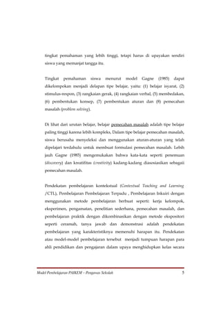 tingkat pemahaman yang lebih tinggi, tetapi harus di upayakan sendiri
    siswa yang memanjat tangga itu.


    Tingkat    pemahaman      siswa    menurut   model   Gagne    (1985)   dapat
    dikelompokan menjadi delapan tipe belajar, yaitu: (1) belajar isyarat, (2)
    stimulus-respon, (3) rangkaian gerak, (4) rangkaian verbal, (5) membedakan,
    (6) pembentukan konsep, (7) pembentukan aturan dan (8) pemecahan
    masalah (problem solving).


    Di lihat dari urutan belajar, belajar pemecahan masalah adalah tipe belajar
    paling tinggi karena lebih kompleks, Dalam tipe belajar pemecahan masalah,
    siswa berusaha menyeleksi dan menggunakan aturan-aturan yang telah
    dipelajari terdahulu untuk membuat formulasi pemecahan masalah. Lebih
    jauh Gagne (1985) mengemukakan bahwa kata-kata seperti penemuan
    (discovery) dan kreatifitas (creativity) kadang-kadang diasosiasikan sebagaii
    pemecahan masalah.


    Pendekatan pembelajaran kontekstual (Contextual Teaching and Learning
    /CTL), Pembelajaran Pembelajaran Terpadu , Pembelajaran Inkuiri dengan
    menggunakan metode pembelajaran berbuat seperti: kerja kelompok,
    eksperimen, pengamatan, penelitian sederhana, pemecahan masalah, dan
    pembelajaran praktik dengan dikombinasikan dengan metode ekspositori
    seperti ceramah, tanya jawab dan demonstrasi adalah pendekatan
    pembelajaran yang karakteristiknya memenuhi harapan itu. Pendekatan
    atau model-model pembelajaran tersebut menjadi tumpuan harapan para
    ahli pendidikan dan pengajaran dalam upaya menghidupkan kelas secara




Model Pembelajaran PAIKEM – Pengawas Sekolah                                   5
 