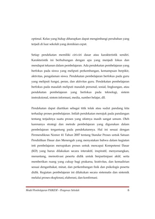 optimal. Kelas yang hidup diharapkan dapat mengimbangi perubahan yang
    terjadi di luar sekolah yang demikian cepat.


    Setiap pendekatan memiliki ciri-ciri dasar atau karakteristik sendiri.
    Karakteristik ini berhubungan dengan apa yang menjadi fokus dan
    mendapat tekanan dalam pembelajaran. Ada pendekatan pembelajaran yang
    berfokus pada siswa yang meliputi perkembangan, kemampuan berpikir,
    aktivitas, pengalaman siswa. Pendekatan pembelajaran berfokus pada guru
    yang meliputi fungsi, peran, dan aktivitas guru. Pendekatan pembelajaran
    berfokus pada masalah meliputi masalah personal, sosial, lingkungan, atau
    pendekatan     pembelajaran     yang       berfokus   pada   teknologi,   sistem
    instruksional, sistem informasi, media, sumber belajar, dll.


    Pendekatan dapat diartikan sebagai titik tolak atau sudut pandang kita
    terhadap proses pembelajaran. Istilah pendekatan merujuk pada pandangan
    tentang terjadinya suatu proses yang sifatnya masih sangat umum. Oleh
    karenanya strategi dan metode pembelajaran yang digunakan dalam
    pembelajaran tergantung pada pendekatannya. Hal ini sesuai dengan
    Permendiknas Nomor 41 Tahun 2007 tentang Standar Proses untuk Satuan
    Pendidikan Dasar dan Menengah yang menyatakan bahwa dalam kegiatan
    inti pembelajaran merupakan proses untuk mencapai Kompetensi Dasar
    (KD) yang harus dilakukan secara interaktif, inspiratif, menyenangkan,
    menantang, memotivasi peserta didik untuk berpartisipasi aktif, serta
    memberikan ruang yang cukup bagi prakarsa, krativitas, dan kemadirian
    sesuai denganbakat, minat, dan perkembangan fisik dan psikologis peserta
    didik. Kegiatan pembelajaran ini dilakukan secara sistematis dan sistemik
    melalui proses eksplorasi, elaborasi, dan konfirmasi.



Model Pembelajaran PAIKEM – Pengawas Sekolah                                      6
 