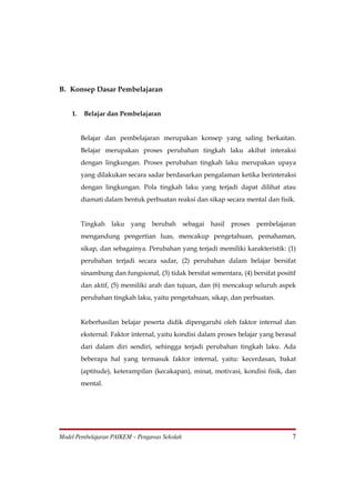 B. Konsep Dasar Pembelajaran


    1.    Belajar dan Pembelajaran


         Belajar dan pembelajaran merupakan konsep yang saling berkaitan.
         Belajar merupakan proses perubahan tingkah laku akibat interaksi
         dengan lingkungan. Proses perubahan tingkah laku merupakan upaya
         yang dilakukan secara sadar berdasarkan pengalaman ketika berinteraksi
         dengan lingkungan. Pola tingkah laku yang terjadi dapat dilihat atau
         diamati dalam bentuk perbuatan reaksi dan sikap secara mental dan fisik.


         Tingkah   laku   yang    berubah      sebagai   hasil   proses   pembelajaran
         mengandung pengertian luas, mencakup pengetahuan, pemahaman,
         sikap, dan sebagainya. Perubahan yang terjadi memiliki karakteristik: (1)
         perubahan terjadi secara sadar, (2) perubahan dalam belajar bersifat
         sinambung dan fungsional, (3) tidak bersifat sementara, (4) bersifat positif
         dan aktif, (5) memiliki arah dan tujuan, dan (6) mencakup seluruh aspek
         perubahan tingkah laku, yaitu pengetahuan, sikap, dan perbuatan.


         Keberhasilan belajar peserta didik dipengaruhi oleh faktor internal dan
         eksternal. Faktor internal, yaitu kondisi dalam proses belajar yang berasal
         dari dalam diri sendiri, sehingga terjadi perubahan tingkah laku. Ada
         beberapa hal yang termasuk faktor internal, yaitu: kecerdasan, bakat
         (aptitude), keterampilan (kecakapan), minat, motivasi, kondisi fisik, dan
         mental.




Model Pembelajaran PAIKEM – Pengawas Sekolah                                        7
 