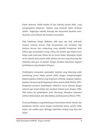 Faktor eksternal, adalah kondisi di luar individu peserta didik     yang
       mempengaruhi belajarnya. Adapun yang termasuk faktor eksternal
       adalah: lingkungan sekolah, keluarga dan masyarakat (keadaan sosio-
       ekonomis, sosio kultural, dan keadaan masyarakat).


       Pada hakikatnya belajar dilakukan oleh siapa saja, baik anak-anak
       maupun manusia dewasa. Pada kenyataannya ada kewajiban bagi
       manusia dewasa atau orang-orang yang memiliki kompetensi lebih
       dahulu agar menyediakan ruang, waktu, dan kondisi agar terjadi proses
       belajar pada anak-anak. Dalam hal ini proses belajar diharapkan terjadi
       secara optimal pada peserta didik melalui cara-cara yang dirancang dan
       difasilitasi oleh guru di sekolah. Dengan demikian diperlukan kegiatan
       pembelajaran yang disiapkan oleh guru.


       Pembelajaran merupakan seperangkat tindakan yang dirancang untuk
       mendukung proses belajar peserta didik, dengan memperhitungkan
       kejadian-kejadian eksternal yang berperanan terhadap rangkaian kejadian-
       kejadian internal yang berlangsung di dalam peserta didik (Winkel, 1991).
       Pengaturan peristiwa pembelajaran dilakukan secara seksama dengan
       maksud agar terjadi belajar dan membuat berhasil guna (Gagne, 1985).
       Oleh karena itu pembelajaran perlu dirancang, ditetapkan tujuannya
       sebelum dilaksanakan, dan dikendalikan pelaksanaannya (Miarso, 1993)


       Proses pembelajaran yang berhasil guna memerlukan teknik, metode, dan
       pendekatan tertentu sesuai dengan karakteristik tujuan, peserta didik,
       materi, dan sumber daya. Sehingga diperlukan strategi yang tepat dan
       efektif.



Model Pembelajaran PAIKEM – Pengawas Sekolah                                  8
 