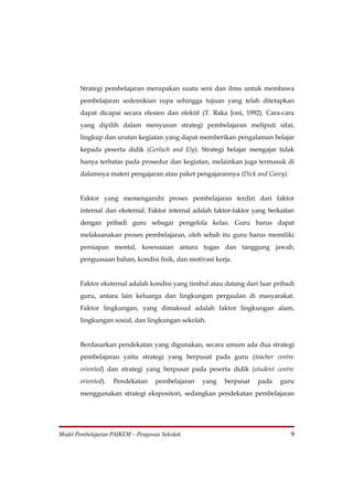 Strategi pembelajaran merupakan suatu seni dan ilmu untuk membawa
       pembelajaran sedemikian rupa sehingga tujuan yang telah ditetapkan
       dapat dicapai secara efesien dan efektif (T. Raka Joni, 1992). Cara-cara
       yang dipilih dalam menyusun strategi pembelajaran meliputi sifat,
       lingkup dan urutan kegiatan yang dapat memberikan pengalaman belajar
       kepada peserta didik (Gerlach and Ely). Strategi belajar mengajar tidak
       hanya terbatas pada prosedur dan kegiatan, melainkan juga termasuk di
       dalamnya materi pengajaran atau paket pengajarannya (Dick and Carey).


       Faktor yang memengaruhi proses pembelajaran terdiri dari faktor
       internal dan eksternal. Faktor internal adalah faktor-faktor yang berkaitan
       dengan pribadi guru sebagai pengelola kelas. Guru harus dapat
       melaksanakan proses pembelajaran, oleh sebab itu guru harus memiliki
       persiapan mental, kesesuaian antara tugas dan tanggung jawab,
       penguasaan bahan, kondisi fisik, dan motivasi kerja.


       Faktor eksternal adalah kondisi yang timbul atau datang dari luar pribadi
       guru, antara lain keluarga dan lingkungan pergaulan di masyarakat.
       Faktor lingkungan, yang dimaksud adalah faktor lingkungan alam,
       lingkungan sosial, dan lingkungan sekolah.


       Berdasarkan pendekatan yang digunakan, secara umum ada dua strategi
       pembelajaran yaitu strategi yang berpusat pada guru (teacher centre
       oriented) dan strategi yang berpusat pada peserta didik (student centre
       oriented).   Pendekatan    pembelajaran   yang    berpusat    pada    guru
       menggunakan strategi ekspositori, sedangkan pendekatan pembelajaran




Model Pembelajaran PAIKEM – Pengawas Sekolah                                    9
 