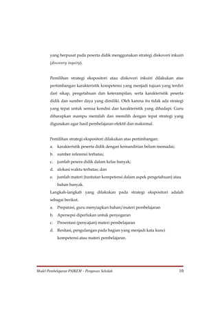 yang berpusat pada peserta didik menggunakan strategi diskoveri inkuiri
       (discovery inquiry).


       Pemilihan strategi ekspositori atau diskoveri inkuiri dilakukan atas
       pertimbangan karakteristik kompetensi yang menjadi tujuan yang terdiri
       dari sikap, pengetahuan dan keterampilan, serta karakteristik peserta
       didik dan sumber daya yang dimiliki. Oleh karena itu tidak ada strategi
       yang tepat untuk semua kondisi dan karakteristik yang dihadapi. Guru
       diharapkan mampu memilah dan memilih dengan tepat strategi yang
       digunakan agar hasil pembelajaran efektif dan maksimal.


       Pemilihan strategi ekspositori dilakukan atas pertimbangan:
       a.   karakteristik peserta didik dengan kemandirian belum memadai;
       b. sumber referensi terbatas;
       c.   jumlah pesera didik dalam kelas banyak;
       d. alokasi waktu terbatas; dan
       e.   jumlah materi (tuntutan kompetensi dalam aspek pengetahuan) atau
            bahan banyak.
       Langkah-langkah yang dilakukan pada strategi ekspositori adalah
       sebagai berikut.
       a.   Preparasi, guru menyiapkan bahan/materi pembelajaran
       b. Apersepsi diperlukan untuk penyegaran
       c.   Presentasi (penyajian) materi pembelajaran
       d. Resitasi, pengulangan pada bagian yang menjadi kata kunci
            kompetensi atau materi pembelajaran.




Model Pembelajaran PAIKEM – Pengawas Sekolah                                10
 