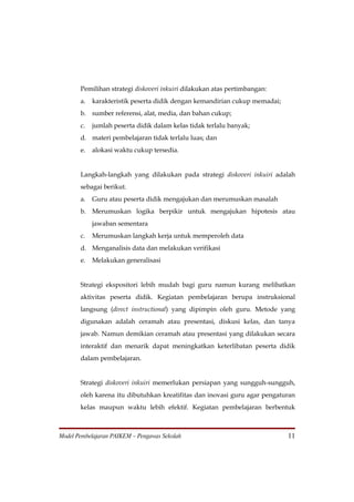 Pemilihan strategi diskoveri inkuiri dilakukan atas pertimbangan:
       a.   karakteristik peserta didik dengan kemandirian cukup memadai;
       b. sumber referensi, alat, media, dan bahan cukup;
       c.   jumlah peserta didik dalam kelas tidak terlalu banyak;
       d. materi pembelajaran tidak terlalu luas; dan
       e.   alokasi waktu cukup tersedia.


       Langkah-langkah yang dilakukan pada strategi diskoveri inkuiri adalah
       sebagai berikut.
       a.   Guru atau peserta didik mengajukan dan merumuskan masalah
       b. Merumuskan logika berpikir untuk mengajukan hipotesis atau
            jawaban sementara
       c.   Merumuskan langkah kerja untuk memperoleh data
       d. Menganalisis data dan melakukan verifikasi
       e.   Melakukan generalisasi


       Strategi ekspositori lebih mudah bagi guru namun kurang melibatkan
       aktivitas peserta didik. Kegiatan pembelajaran berupa instruksional
       langsung (direct instructional) yang dipimpin oleh guru. Metode yang
       digunakan adalah ceramah atau presentasi, diskusi kelas, dan tanya
       jawab. Namun demikian ceramah atau presentasi yang dilakukan secara
       interaktif dan menarik dapat meningkatkan keterlibatan peserta didik
       dalam pembelajaran.


       Strategi diskoveri inkuiri memerlukan persiapan yang sungguh-sungguh,
       oleh karena itu dibutuhkan kreatifitas dan inovasi guru agar pengaturan
       kelas maupun waktu lebih efektif. Kegiatan pembelajaran berbentuk



Model Pembelajaran PAIKEM – Pengawas Sekolah                                11
 