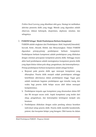 Problem Based Learning yang difasilitasi oleh guru. Strategi ini melibatkan
       aktivitas peseserta didik yang tinggi. Metode yang digunakan adalah
       observasi, diskusi kelompok, eksperimen, ekplorasi, simulasi, dan
       sebagainya.


   2. PAIKEM Sebagai Model Pembelajaran Berbasis Kompetensi
       PAIKEM adalah singkatan dari Pembelajaran Aktif, Inspiratif/Interaktif/
       Inovatif, Kritis /Kreatif, Efektif, dan Menyenangkan. Dalam PAIKEM
       digunakan       prinsip-prinsip    pembelajaran   berbasis    kompetensi.
       Pembelajaran berbasis kompetensi adalah pembelajaran yang dilakukan
       dengan orientasi pencapaian kompetensi peserta didik. Sehingga muara
       akhir hasil pembelajaran adalah meningkatnya kompetensi peserta didik
       yang dapat diukur dalam pola sikap, pengetahuan, dan keterampilannya.
       Prinsip pembelajaran berbasis kompetensi adalah sebagai berikut:
       a. Berpusat pada peserta didik agar mencapai kompetensi yang
           diharapkan. Peserta didik menjadi subjek pembelajaran sehingga
           keterlibatan aktivitasnya dalam pembelajaran tinggi. Tugas guru
           adalah mendesain kegiatan pembelajaran agar tersedia ruang dan
           waktu bagi peserta didik belajar secara aktif dalam mencapai
           kompetensinya.
       b. Pembelajaran terpadu agar kompetensi yang dirumuskan dalam KD
           dan SK tercapai secara utuh. Aspek kompetensi yang terdiri dari
           sikap, pengetahuan, dan keterampilan terintegrasi menjadi satu
           kesatuan.
       c. Pembelajaran dilakukan dengan sudut pandang adanya keunikan
           individual setiap peserta didik. Peserta didik memiliki karakteristik,
           potensi, dan kecepatan belajar yang beragam. Oleh karena itu dalam



Model Pembelajaran PAIKEM – Pengawas Sekolah                                   12
 