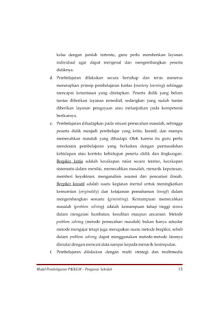 kelas dengan jumlah tertentu, guru perlu memberikan layanan
            individual agar dapat mengenal dan mengembangkan peserta
            didiknya.
       d. Pembelajaran dilakukan secara bertahap dan terus menerus
            menerapkan prinsip pembelajaran tuntas (mastery learning) sehingga
            mencapai ketuntasan yang ditetapkan. Peserta didik yang belum
            tuntas diberikan layanan remedial, sedangkan yang sudah tuntas
            diberikan layanan pengayaan atau melanjutkan pada kompetensi
            berikutnya.
       e. Pembelajaran dihadapkan pada situasi pemecahan masalah, sehingga
            peserta didik menjadi pembelajar yang kritis, kreatif, dan mampu
            memecahkan masalah yang dihadapi. Oleh karena itu guru perlu
            mendesain pembelajaran yang berkaitan dengan permasalahan
            kehidupan atau konteks kehidupan peserta didik dan lingkungan.
            Berpikir kritis adalah kecakapan nalar secara teratur, kecakapan
            sistematis dalam menilai, memecahkan masalah, menarik keputusan,
            memberi keyakinan, menganalisis asumsi dan pencarian ilmiah.
            Berpikir kreatif adalah suatu kegiatan mental untuk meningkatkan
            kemurnian (originality) dan ketajaman pemahaman (insigt) dalam
            mengembangkan sesuatu (generating). Kemampuan memecahkan
            masalah (problem solving) adalah kemampuan tahap tinggi siswa
            dalam mengatasi hambatan, kesulitan maupun ancaman. Metode
            problem solving (metode pemecahan masalah) bukan hanya sekedar
            metode mengajar tetapi juga merupakan suatu metode berpikir, sebab
            dalam problem solving dapat menggunakan metode-metode lainnya
            dimulai dengan mencari data sampai kepada menarik kesimpulan.
       f.   Pembelajaran dilakukan dengan multi strategi dan multimedia



Model Pembelajaran PAIKEM – Pengawas Sekolah                                13
 