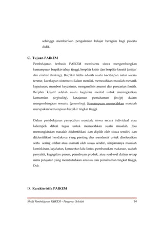 sehingga memberikan pengalaman belajar beragam bagi peserta
           didik.


C. Tujuan PAIKEM
    Pembelajaran       berbasis       PAIKEM   membantu     siswa    mengembangkan
    kemampuan berpikir tahap tinggi, berpikir kritis dan berpikir kreatif (critical
    dan creative thinking). Berpikir kritis adalah suatu kecakapan nalar secara
    teratur, kecakapan sistematis dalam menilai, memecahkan masalah menarik
    keputusan, memberi keyakinan, menganalisis asumsi dan pencarian ilmiah.
    Berpikir kreatif adalah suatu kegiatan mental untuk meningkatkan
    kemurnian         (orginality),     ketajaman   pemahaman        (insigt)    dalam
    mengembangkan sesuatu (generating). Kemampuan memecahkan masalah
    merupakan kemampuan berpikir tingkat tinggi.


    Dalam pembelajaran pemecahan masalah, siswa secara individual atau
    kelompok        diberi   tugas     untuk   memecahkan    suatu    masalah.    Jika
    memungkinkan masalah diidentifikasi dan dipilih oleh siswa sendiri, dan
    diidentifikasi hendaknya yang penting dan mendesak untuk diselesaikan
    serta sering dilihat atau diamati oleh siswa sendiri, umpamanya masalah
    kemiskinan, kejahatan, kemacetan lalu lintas, pembusukan makanan, wabah
    penyakit, kegagalan panen, pemalsuan produk, atau soal-soal dalam setiap
    mata pelajaran yang membutuhkan analisis dan pemahaman tingkat tinggi,
    Dsb.




D. Karakteristik PAIKEM


Model Pembelajaran PAIKEM – Pengawas Sekolah                                        14
 