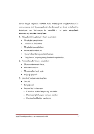 Sesuai dengan singkatan PAIKEM, maka pembelajaran yang berfokus pada
    siswa, makna, aktivitas, pengalaman dan kemandirian siswa, serta konteks
    kehidupan dan lingkungan ini memiliki 4 ciri yaitu: mengalami,
    komunikasi, interaksi dan refleksi.
    1. Mengalami (pengalaman belajar) antara lain:
       •   Melakukan pengamatan
       •       Melakukan percobaan
       •   Melakukan penyelidikan
       •   Melakukan wawancara

       •       Siswa belajar banyak melalui berbuat
       •       Pengalaman langsung mengaktifkan banyak indera.
    2. Komunikasi, bentuknya antara lain:
       •   Mengemukakan pendapat
       •   Presentasi laporan
       •   Memajangkan hasil kerja

       •   Ungkap gagasan

    3. Interaksi, bentuknya antara lain:
       •   Diskusi
       •   Tanya jawab
       •   Lempar lagi pertanyaan
           o     Kesalahan makna berpeluang terkoreksi
           o     Makna yang terbangun semakin mantap
           o     Kualitas hasil belajar meningkat




Model Pembelajaran PAIKEM – Pengawas Sekolah                             15
 