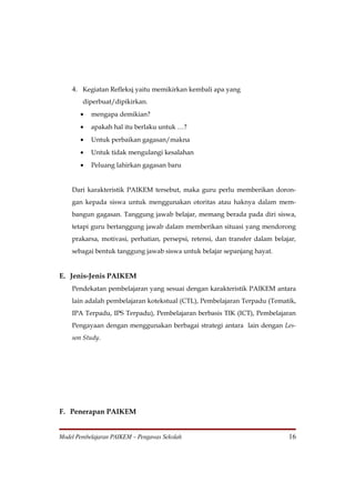 4. Kegiatan Refleksi yaitu memikirkan kembali apa yang
        diperbuat/dipikirkan.
       •   mengapa demikian?
       •   apakah hal itu berlaku untuk …?
       •   Untuk perbaikan gagasan/makna
       •   Untuk tidak mengulangi kesalahan
       •   Peluang lahirkan gagasan baru


    Dari karakteristik PAIKEM tersebut, maka guru perlu memberikan doron-
    gan kepada siswa untuk menggunakan otoritas atau haknya dalam mem-
    bangun gagasan. Tanggung jawab belajar, memang berada pada diri siswa,
    tetapi guru bertanggung jawab dalam memberikan situasi yang mendorong
    prakarsa, motivasi, perhatian, persepsi, retensi, dan transfer dalam belajar,
    sebagai bentuk tanggung jawab siswa untuk belajar sepanjang hayat.


E. Jenis-Jenis PAIKEM
    Pendekatan pembelajaran yang sesuai dengan karakteristik PAIKEM antara
    lain adalah pembelajaran kotekstual (CTL), Pembelajaran Terpadu (Tematik,
    IPA Terpadu, IPS Terpadu), Pembelajaran berbasis TIK (ICT), Pembelajaran
    Pengayaan dengan menggunakan berbagai strategi antara lain dengan Les-
    son Study.




F. Penerapan PAIKEM


Model Pembelajaran PAIKEM – Pengawas Sekolah                                  16
 