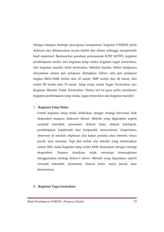 Sebagai tahapan strategis pencapaian kompetensi, kegiatan PAIKEM perlu
    didesain dan dilaksanakan secara efektif dan efisien sehingga memperoleh
    hasil maksimal. Berdasarkan panduan penyusunan KTSP (KTSP), kegiatan
    pembelajaran terdiri dari kegiatan tatap muka, kegiatan tugas terstruktur,
    dan kegiatan mandiri tidak terstruktur. Sekolah standar, beban belajarnya
    dinyatakan dalam jam pelajaran ditetapkan bahwa satu jam pelajaran
    tingkat SMA/SMK terdiri dari 45 menit, SMP terdiri dari 40 menit, dan
    untuk SD terdiri dari 35 menit tatap muka untuk Tugas Terstruktur dan
    Kegiatan Mandiri Tidak Terstruktur. Dalam hal ini guru perlu mendesain
    kegiatan pembelajaran tatap muka, tugas terstruktur dan kegiatan mandiri.


    1. Kegiatan Tatap Muka
       Untuk kegiatan tatap muka dilakukan dengan strategi bervariasi baik
       ekspositori maupun diskoveri inkuiri. Metode yang digunakan seperti
       ceramah     interaktif,   presentasi,   diskusi   kelas,   diskusi   kelompok,
       pembelajaran kolaboratif dan kooperatif, demonstrasi, eksperimen,
       observasi di sekolah, ekplorasi dan kajian pustaka atau internet, tanya
       jawab, atau simulasi. Tapi jika sudah ada sekolah yang menerapkan
       sistem SKS, maka kegiatan tatap muka lebih disarankan dengan strategi
       ekspositori.    Namun        demikian     tidak    menutup       kemungkinan
       menggunakan strategi diskoveri inkuiri. Metode yang digunakan seperti
       ceramah    interaktif, presentasi,      diskusi kelas,     tanya jawab,   atau
       demonstrasi.




    2. Kegiatan Tugas terstruktur



Model Pembelajaran PAIKEM – Pengawas Sekolah                                      17
 