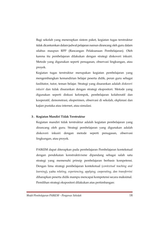 Bagi sekolah yang menerapkan sistem paket, kegiatan tugas terstruktur
       tidak dicantumkan dalam jadwal pelajaran namun dirancang oleh guru dalam
       silabus maupun RPP (Rancangan Pelaksanaan Pembelajaran). Oleh
       karena itu pembelajaran dilakukan dengan strategi diskoveri inkuiri.
       Metode yang digunakan seperti penugasan, observasi lingkungan, atau
       proyek.
       Kegiatan tugas terstruktur merupakan kegiatan pembelajaran yang
       mengembangkan kemandirian belajar peserta didik, peran guru sebagai
       fasilitator, tutor, teman belajar. Strategi yang disarankan adalah diskoveri
       inkuiri dan tidak disarankan dengan strategi ekspositori. Metode yang
       digunakan seperti diskusi kelompok, pembelajaran kolaboratif dan
       kooperatif, demonstrasi, eksperimen, observasi di sekolah, ekplorasi dan
       kajian pustaka atau internet, atau simulasi.


   3. Kegiatan Mandiri Tidak Terstruktur
       Kegiatan mandiri tidak terstruktur adalah kegiatan pembelajaran yang
       dirancang oleh guru. Strategi pembelajaran yang digunakan adalah
       diskoveri    inkuiri   dengan    metode     seperti   penugasan,     observasi
       lingkungan, atau proyek.


       PAIKEM dapat diterapkan pada pembelajaran Pembelajaran kontekstual
       dengan pendekatan konstruktivisme dipandang sebagai salah satu
       strategi yang memenuhi prinsip pembelajaran berbasis kompetensi.
       Dengan lima strategi pembelajaran kontekstual (contextual teaching and
       learning), yaitu relating, experiencing, applying, cooperating, dan transferrini
       diharapkan peserta didik mampu mencapai kompetensi secara maksimal.
       Pemilihan strategi ekspositori dilakukan atas pertimbangan:



Model Pembelajaran PAIKEM – Pengawas Sekolah                                        18
 