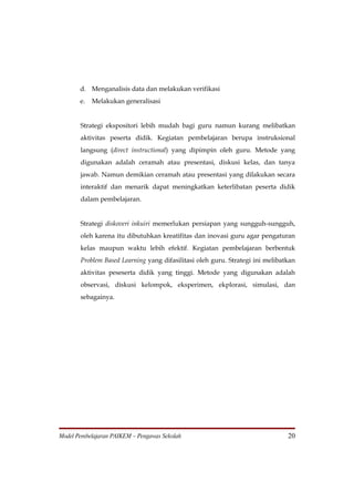 d. Menganalisis data dan melakukan verifikasi
       e.   Melakukan generalisasi


       Strategi ekspositori lebih mudah bagi guru namun kurang melibatkan
       aktivitas peserta didik. Kegiatan pembelajaran berupa instruksional
       langsung (direct instructional) yang dipimpin oleh guru. Metode yang
       digunakan adalah ceramah atau presentasi, diskusi kelas, dan tanya
       jawab. Namun demikian ceramah atau presentasi yang dilakukan secara
       interaktif dan menarik dapat meningkatkan keterlibatan peserta didik
       dalam pembelajaran.


       Strategi diskoveri inkuiri memerlukan persiapan yang sungguh-sungguh,
       oleh karena itu dibutuhkan kreatifitas dan inovasi guru agar pengaturan
       kelas maupun waktu lebih efektif. Kegiatan pembelajaran berbentuk
       Problem Based Learning yang difasilitasi oleh guru. Strategi ini melibatkan
       aktivitas peseserta didik yang tinggi. Metode yang digunakan adalah
       observasi, diskusi kelompok, eksperimen, ekplorasi, simulasi, dan
       sebagainya.




Model Pembelajaran PAIKEM – Pengawas Sekolah                                   20
 