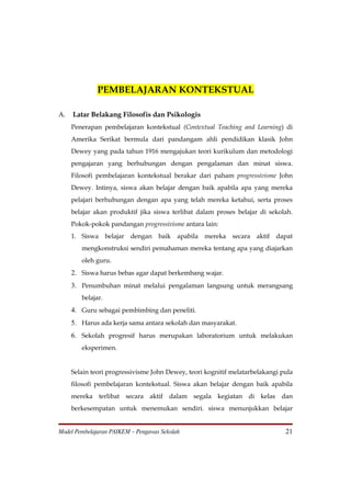 PEMBELAJARAN KONTEKSTUAL

A.   Latar Belakang Filosofis dan Psikologis
     Penerapan pembelajaran kontekstual (Contextual Teaching and Learning) di
     Amerika Serikat bermula dari pandangam ahli pendidikan klasik John
     Dewey yang pada tahun 1916 mengajukan teori kurikulum dan metodologi
     pengajaran yang berhubungan dengan pengalaman dan minat siswa.
     Filosofi pembelajaran kontekstual berakar dari paham progressivisme John
     Dewey. Intinya, siswa akan belajar dengan baik apabila apa yang mereka
     pelajari berhubungan dengan apa yang telah mereka ketahui, serta proses
     belajar akan produktif jika siswa terlibat dalam proses belajar di sekolah.
     Pokok-pokok pandangan progressivisme antara lain:
     1. Siswa belajar dengan        baik apabila mereka secara aktif dapat
        mengkonstruksi sendiri pemahaman mereka tentang apa yang diajarkan
        oleh guru.
     2. Siswa harus bebas agar dapat berkembang wajar.
     3. Penumbuhan minat melalui pengalaman langsung untuk merangsang
        belajar.
     4. Guru sebagai pembimbing dan peneliti.
     5. Harus ada kerja sama antara sekolah dan masyarakat.
     6. Sekolah progresif harus merupakan laboratorium untuk melakukan
        eksperimen.


     Selain teori progressivisme John Dewey, teori kognitif melatarbelakangi pula
     filosofi pembelajaran kontekstual. Siswa akan belajar dengan baik apabila
     mereka terlibat secara aktif dalam segala kegiatan di kelas dan
     berkesempatan untuk menemukan sendiri. siswa menunjukkan belajar


Model Pembelajaran PAIKEM – Pengawas Sekolah                                  21
 