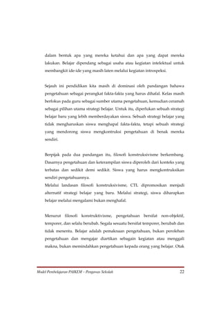 dalam bentuk apa yang mereka ketahui dan apa yang dapat mereka
    lakukan. Belajar dipendang sebagai usaha atau kegiatan intelektual untuk
    membangkit ide-ide yang masih laten melalui kegiatan introspeksi.


    Sejauh ini pendidikan kita masih di dominasi oleh pandangan bahawa
    pengetahuan sebagai perangkat fakta-fakta yang harus dihafal. Kelas masih
    berfokus pada guru sebagai sumber utama pengetahuan, kemudian ceramah
    sebagai pilihan utama strategi belajar. Untuk itu, diperlukan sebuah strategi
    belajar baru yang lebih memberdayakan siswa. Sebuah strategi belajar yang
    tidak mengharuskan siswa menghapal fakta-fakta, tetapi sebuah strategi
    yang mendorong siswa mengkontruksi pengetahuan di benak mereka
    sendiri.


    Berpijak pada dua pandangan itu, filosofi konstruksivisme berkembang.
    Dasarnya pengetahuan dan keterampilan siswa diperoleh dari konteks yang
    terbatas dan sedikit demi sedikit. Siswa yang harus mengkontruksikan
    sendiri pengetahuannya.
    Melalui landasan filosofi konstruksivisme, CTL dipromosikan menjadi
    alternatif strategi belajar yang baru. Melalui strategi, siswa diharapkan
    belajar melalui mengalami bukan menghafal.


    Menurut     filosofi konstruktivisme, pengetahuan bersifat non-objektif,
    temporer, dan selalu berubah. Segala sesuatu bersifat temporer, berubah dan
    tidak menentu. Belajar adalah pemaknaan pengetahuan, bukan perolehan
    pengetahuan dan mengajar diartikan sebagain kegiatan atau menggali
    makna, bukan memindahkan pengetahuan kepada orang yang belajar. Otak




Model Pembelajaran PAIKEM – Pengawas Sekolah                                  22
 