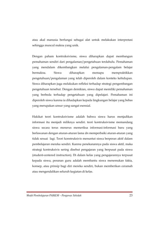atau akal manusia berfungsi sebagai alat untuk melakukan interpretasi
    sehingga muncul makna yang unik.


    Dengan paham kontruksivisme, siswa diharapkan dapat membangun
    pemahaman sendiri dari pengalaman/pengetahuan terdahulu. Pemahaman
    yang mendalam dikembangkan melalui pengalaman-pengalam belajar
    bermakna.        Siswa        diharapkan     memapu       mempraktikkan
    pengetahuan/pengalaman yang telah diperoleh dalam konteks kehidupan.
    Siswa diharapkan juga melakukan refleksi terhadap strategi pengembangan
    pengetahuan tersebut. Dengan demikian, siswa dapat memiliki pemahaman
    yang berbeda terhadap pengetahuan yang dipelajari. Pemahaman ini
    diperoleh siswa karena ia dihadapkan kepada lingkungan belajar yang bebas
    yang merupakan unsur yang sangat esensial.


    Hakikat teori kontruksivisme adalah bahwa siswa harus menjadikan
    informasi itu menjadi miliknya sendiri. teori kontruksivisme memandang
    siswa secara terus menerus memeriksa informasi-informasi baru yang
    berlawanan dengan aturan-aturan lama dn memperbaiki aturan-aturan yang
    tidak sesuai lagi. Teori konstruksivis menuntut siswa berperan aktif dalam
    pembelajaran mereka sendiri. Karena penekanannya pada siswa aktif, maka
    strategi kontruksivis sering disebut pengajaran yang berpusat pada siswa
    (student-centered instruction). Di dalam kelas yang pengajarannya terpusat
    kepada siswa, peranan guru adalah membantu siswa menemukan fakta,
    konsep, atau prinsip bagi diri mereka sendiri, bukan memberikan ceramah
    atau mengendalikan seluruh kegiatan di kelas.




Model Pembelajaran PAIKEM – Pengawas Sekolah                               23
 