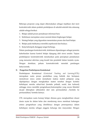 Beberapa proposisi yang dapat dikemukakan sebagai implikasi dari teori
     kontruktivistik dalam praktek pembeljaran di sekolah-sekolah kita sekarang
     adalah sebagai berikut:
     1. Belajar adalah proses pemaknaan informasi baru
     2. Kebebasan merupakan unsur esensial dalam lingkungan belajar.
     3. Strategi belajar yang digunakan menentukan proses dan hasil belajar.
     4. Belajar pada hakikatnya memiliki aspeksosial dan budaya.
     5. Kerja kelompok dianggap sangat berharga.
     Dalam pandangan kontruksivistik, kebebasan dipandangan sebagai penentu
     keberhasilan karena kontrol belajar dipegang oleh siswa sendiri. Tujuan
     pembelajaran konstruktivistik menekankan pada penciptaan pemahaman
     yang menuntut aktivitas yang kreatif dan produktif dalam konteks nyata.
     Dengan     demikian,       paham     konstruktivistik      menolak        pandangan
     behavioristik.
B.   Pengertian Pembelajaran Kontekstual
     Pembelajaran       Kontekstual    (Contextual   Teaching    and      Learning/CTL)
     merupakan        suatu   proses   pendidikan    yang    holistik    dan     bertujuan
     memotivasi siswa untuk memahami makna materi pelajaran yang
     dipelajarinya     dengan mengkaitkan materi tersebut               dengan    konteks
     kehidupan mereka sehari-hari (konteks pribadi, sosial, dan kultural)
     sehingga siswa memiliki pengetahuan/keterampilan yang secara fleksibel
     da-pat diterapkan (ditransfer) dari satu permasalahan /konteks ke
     permasalahan/ konteks lainnya.


     CTL merupakan suatu konsep belajar dimana guru menghadirkan situasi
     dunia nyata ke dalam kelas dan mendorong siswa membuat hubungan
     antara pengetahuan yang dimilikinya dengan penerapannya dalam
     kehidupan mereka sebagai anggota keluarga dan masyarakat. Dengan




Model Pembelajaran PAIKEM – Pengawas Sekolah                                           24
 