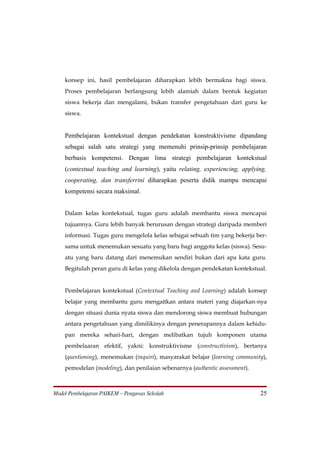 konsep ini, hasil pembelajaran diharapkan lebih bermakna bagi siswa.
    Proses pembelajaran berlangsung lebih alamiah dalam bentuk kegiatan
    siswa bekerja dan mengalami, bukan transfer pengetahuan dari guru ke
    siswa.


    Pembelajaran kontekstual dengan pendekatan konstruktivisme dipandang
    sebagai salah satu strategi yang memenuhi prinsip-prinsip pembelajaran
    berbasis kompetensi. Dengan lima strategi pembelajaran kontekstual
    (contextual teaching and learning), yaitu relating, experiencing, applying,
    cooperating, dan transferrini diharapkan peserta didik mampu mencapai
    kompetensi secara maksimal.


    Dalam kelas kontekstual, tugas guru adalah membantu siswa mencapai
    tujuannya. Guru lebih banyak berurusan dengan strategi daripada memberi
    informasi. Tugas guru mengelola kelas sebagai sebuah tim yang bekerja ber-
    sama untuk menemukan sesuatu yang baru bagi anggota kelas (siswa). Sesu-
    atu yang baru datang dari menemukan sendiri bukan dari apa kata guru.
    Begitulah peran guru di kelas yang dikelola dengan pendekatan kontekstual.


    Pembelajaran kontekstual (Contextual Teaching and Learning) adalah konsep
    belajar yang membantu guru mengaitkan antara materi yang diajarkan-nya
    dengan situasi dunia nyata siswa dan mendorong siswa membuat hubungan
    antara pengetahuan yang dimilikinya dengan penerapannya dalam kehidu-
    pan mereka sehari-hari, dengan melibatkan tujuh komponen utama
    pembelaaran efektif, yakni: konstruktivisme (constructivism), bertanya
    (questioning), menemukan (inquiri), masyarakat belajar (learning community),
    pemodelan (modeling), dan penilaian sebenarnya (authentic assessment).



Model Pembelajaran PAIKEM – Pengawas Sekolah                                 25
 
