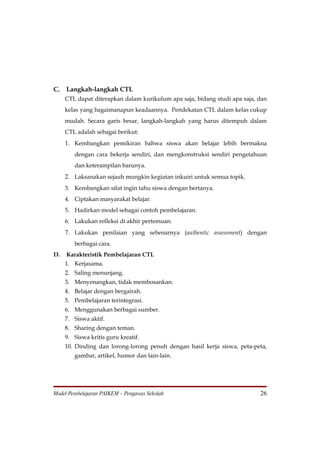 C.   Langkah-langkah CTL
     CTL dapat diterapkan dalam kurikulum apa saja, bidang studi apa saja, dan
     kelas yang bagaimanapun keadaannya. Pendekatan CTL dalam kelas cukup
     mudah. Secara garis besar, langkah-langkah yang harus ditempuh dalam
     CTL adalah sebagai berikut:
     1. Kembangkan pemikiran bahwa siswa akan belajar lebih bermakna
        dengan cara bekerja sendiri, dan mengkonstruksi sendiri pengetahuan
        dan keterampilan barunya.
     2. Laksanakan sejauh mungkin kegiatan inkuiri untuk semua topik.
     3. Kembangkan sifat ingin tahu siswa dengan bertanya.
     4. Ciptakan masyarakat belajar.
     5. Hadirkan model sebagai contoh pembelajaran.
     6. Lakukan refleksi di akhir pertemuan.
     7. Lakukan penilaian yang sebenarnya (authentic assessment) dengan
        berbagai cara.
D.   Karakteristik Pembelajaran CTL
     1. Kerjasama.
     2. Saling menunjang.
     3. Menyenangkan, tidak membosankan.
     4. Belajar dengan bergairah.
     5. Pembelajaran terintegrasi.
     6. Menggunakan berbagai sumber.
     7. Siswa aktif.
     8. Sharing dengan teman.
     9. Siswa kritis guru kreatif.
     10. Dinding dan lorong-lorong penuh dengan hasil kerja siswa, peta-peta,
        gambar, artikel, humor dan lain-lain.




Model Pembelajaran PAIKEM – Pengawas Sekolah                               26
 