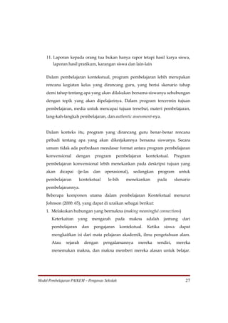 11. Laporan kepada orang tua bukan hanya rapor tetapi hasil karya siswa,
        laporan hasil pratikum, karangan siswa dan lain-lain


    Dalam pembelajaran kontekstual, program pembelajaran lebih merupakan
    rencana kegiatan kelas yang dirancang guru, yang berisi skenario tahap
    demi tahap tentang apa yang akan dilakukan bersama siswanya sehubungan
    dengan topik yang akan dipelajarinya. Dalam program tercermin tujuan
    pembelajaran, media untuk mencapai tujuan tersebut, materi pembelajaran,
    lang-kah-langkah pembelajaran, dan authentic assessment-nya.


    Dalam konteks itu, program yang dirancang guru benar-benar rencana
    pribadi tentang apa yang akan dikerjakannya bersama siswanya. Secara
    umum tidak ada perbedaan mendasar format antara program pembelajaran
    konvensional      dengan     program     pembelajaran       kontekstual.    Program
    pembelajaran konvensional lebih menekankan pada deskripsi tujuan yang
    akan    dicapai   (je-las   dan   operasional),     sedangkan     program      untuk
    pembelajaran       kontekstual      le-bih      menekankan        pada      skenario
    pembelajarannya.
    Beberapa komponen utama dalam pembelajaran Kontekstual menurut
    Johnson (2000: 65), yang dapat di uraikan sebagai berikut:
    1. Melakukan hubungan yang bermakna (making meaningful connections)
       Keterkaitan    yang      mengarah     pada     makna     adalah   jantung    dari
       pembelajaran      dan    pengajaran       kontekstual.   Ketika   siswa     dapat
       mengkaitkan isi dari mata pelajaran akademik, ilmu pengetahuan alam.
       Atau    sejarah    dengan      pengalamannya       mereka     sendiri,    mereka
       menemukan makna, dan makna memberi mereka alasan untuk belajar.




Model Pembelajaran PAIKEM – Pengawas Sekolah                                         27
 