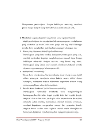 Mengkaitkan pembelajaran dengan kehidupan seseorang membuat
         proses belajar menjadi hidup dan keterkaitan inilah inti dari CTL.




    2. Melakukan kegiatan-kegiatan yang berarti (doing significant works)
         Model pembelajaran ini menekankan bahwa semua proses pembelajaran
         yang dilakukan di dalam kelas harus punya arti bagi siswa sehingga
         mereka dapat mengkaitkan materi pelajaran dengan kehidupan sisw
    3. Belajar yang diatur sendiri (self-regulated Learning)
          Pembelajaran yang diatur sendiri, merupakan pembelajaran yang aktif,
          mandiri, melibatkan kegiatan menghubungkan masalah ilmu dengan
          kehidupan sehari-hari dengan cara-cara yang berarti bagi siswa.
          Pembelajaran yang diatur siswa sendiri, memberi kebebasan kepada
          siswa menggunakan gaya belajarnya sendiri.
    4.    Bekerjasama (collaborating)
          Siswa dapat bekerja sama. Guru membantu siswa bekerja secara efektif
          dalam kelompok, membantu siswa bekerja secara efektif dalam
          kelompok, membantu mereka memahami bagaimana mereka saling
          mempengaruhi dan saling berkomunikasi.
    5.    Berpikir kritis dan kreatif (critical dan creative thinking)
          Pembelajaran       kontekstual      membantu        siswa      mengembangkan
          kemampuan berpikir tahap tinggi, nerpikir kritis dan berpikir kreatif.
          Berpikir kritis adalah suatu kecakapan nalar secara teratur, kecakapan
          sistematis dalam menilai, memecahkan masalah menarik keputusan,
          memberi keyakinan, menganalisis asumsi dan pencarian ilmiah.
          Berpikir kreatif adalah suatu kegiatan mental untuk meningkatkan
          kemurnian, ketajaman pemahaman dalam mengembangkan sesuatu.



Model Pembelajaran PAIKEM – Pengawas Sekolah                                        28
 