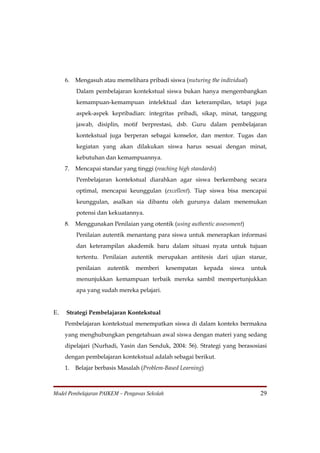 6.   Mengasuh atau memelihara pribadi siswa (nuturing the individual)
          Dalam pembelajaran kontekstual siswa bukan hanya mengembangkan
          kemampuan-kemampuan intelektual dan keterampilan, tetapi juga
          aspek-aspek kepribadian: integritas pribadi, sikap, minat, tanggung
          jawab, disiplin, motif berprestasi, dsb. Guru dalam pembelajaran
          kontekstual juga berperan sebagai konselor, dan mentor. Tugas dan
          kegiatan yang akan dilakukan siswa harus sesuai dengan minat,
          kebutuhan dan kemampuannya.
     7.   Mencapai standar yang tinggi (reaching high standards)
          Pembelajaran kontekstual diarahkan agar siswa berkembang secara
          optimal, mencapai keunggulan (excellent). Tiap siswa bisa mencapai
          keunggulan, asalkan sia dibantu oleh gurunya dalam menemukan
          potensi dan kekuatannya.
     8.   Menggunakan Penilaian yang otentik (using authentic assessment)
          Penilaian autentik menantang para siswa untuk menerapkan informasi
          dan keterampilan akademik baru dalam situasi nyata untuk tujuan
          tertentu. Penilaian autentik merupakan antitesis dari ujian stanar,
          penilaian   autentik   memberi       kesempatan     kepada   siswa   untuk
          menunjukkan kemampuan terbaik mereka sambil mempertunjukkan
          apa yang sudah mereka pelajari.


E.   Strategi Pembelajaran Kontekstual
     Pembelajaran kontekstual menempatkan siswa di dalam konteks bermakna
     yang menghubungkan pengetahuan awal siswa dengan materi yang sedang
     dipelajari (Nurhadi, Yasin dan Senduk, 2004: 56). Strategi yang berasosiasi
     dengan pembelajaran kontekstual adalah sebagai berikut.
     1.   Belajar berbasis Masalah (Problem-Based Learning)



Model Pembelajaran PAIKEM – Pengawas Sekolah                                     29
 