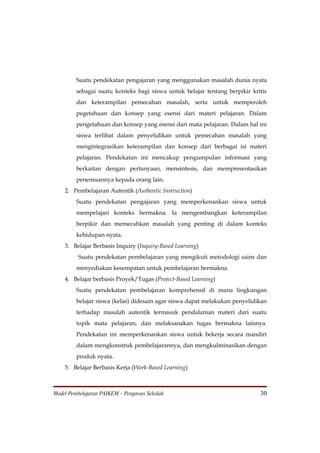 Suatu pendekatan pengajaran yang menggunakan masalah dunia nyata
         sebagai suatu konteks bagi siswa untuk belajar tentang berpikir kritis
         dan keterampilan pemecahan masalah, serta untuk memperoleh
         pegetahuan dan konsep yang esensi dari materi pelajaran. Dalam
         pengetahuan dan konsep yang esensi dari mata pelajaran. Dalam hal ini
         siswa terlibat dalam penyelidikan untuk pemecahan masalah yang
         mengintegrasikan keterampilan dan konsep dari berbagai isi materi
         pelajaran. Pendekatan ini mencakup pengumpulan informasi yang
         berkaitan dengan pertanyaan, mensintesis, dan mempresentasikan
         penemuannya kepada orang lain.
    2. Pembelajaran Autentik (Authentic Instruction)
         Suatu pendekatan pengajaran yang memperkenankan siswa untuk
         mempelajari konteks bermakna. Ia mengembangkan keterampilan
         berpikir dan memecahkan masalah yang penting di dalam konteks
         kehidupan nyata.
    3. Belajar Berbasis Inquiry (Inquiry-Based Learning)
         Suatu pendekatan pembelajaran yang mengikuti metodologi sains dan
         menyediakan kesempatan untuk pembelajaran bermakna.
    4. Belajar berbasis Proyek/Tugas (Project-Based Learning)
         Suatu pendekatan pembelajaran komprehensif di mana lingkungan
         belajar siswa (kelas) didesain agar siswa dapat melakukan penyelidikan
         terhadap masalah autentik termasuk pendalaman materi dari suatu
         topik mata pelajaran, dan melaksanakan tugas bermakna lainnya.
         Pendekatan ini memperkenankan siswa untuk bekerja secara mandiri
         dalam mengkonstruk pembelajarannya, dan mengkulminasikan dengan
         produk nyata.
    5. Belajar Berbasis Kerja (Work-Based Learning)



Model Pembelajaran PAIKEM – Pengawas Sekolah                                30
 