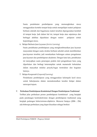 Suatu      pendekatan    pembelajaran     yang    memungkinkan      siswa
         menggunakan konteks tempat kerja untuk mempelajari materi pelajaran
         berbasis sekolah dan bagaimana materi tersebut dipergunakan kembali
         di tempat kerja. Jadi dalam hal ini, tempat kerja atau sejenisnya dan
         berbagai    aktifitas   dipadukan     dengan   materi   pelajaran   untuk
         kepentingan siswa.
     6. Belajar Berbasis Jasa-Layanan (Service Learning)
         Suatu pendekatan pembelajaran yang mengkombinasikan jasa layanan
         masyarakat dengan suatu struktu berbasis sekolah untuk merefleksikan
         jasa-layanan tersebut, jadi menekankan hubungan antara pengalaman
         jasa-layanan dan pembelajaran akademis. Dengan kata lain, pendekatan
         ini menyajikan suatu penerapan praktis dari pengetahuan baru yang
         diperlukan dan berbagi keterampilan untuk memenuhi kebutuhan
         dalam masyarkat melalui proyek/tugas terstruktur dan kegiatan
         lainnya.
     7. Belajar Kooperatif (Cooperatif Learning)
         Pendekatan pembelajaran yang menggunakan kelompok kecil siswa
         untuk bekerjasama dalam memaksimalkan kondisi belajar dalam
         mencapai tujuan.


F.   Perbedaan Pembelajaran Kontekstual Dengan Pembelajaran Tradisional
     Terlihat jelas perbedaan proses pembelajaran kontekstual       yang berpijak
     pada pandangan kontrukstivisme dengan pembelajaran tradisional yang
     berpijak padangan behaviorisme-objektivis. Menurut Sanjaya (2006 : 256)
     ada beberapa perbedaan yang dapat diuraikan sebagai berikut:




Model Pembelajaran PAIKEM – Pengawas Sekolah                                   31
 