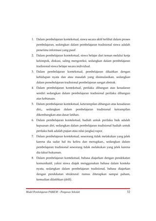 1. Dalam pembelajaran kontekstual, siswa secara aktif terlibat dalam proses
        pembelajaran, sedangkan dalam pembelajaran tradisional siswa adalah
        penerima informasi yang pasif.
    2. Dalam pembelajaran kontekstual, siswa belajar dari teman melalui kerja
        kelompok, diskusi, saling mengoreksi, sedangkan dalam pembelajaran
        tradisional siswa belajar secara individual.
    3. Dalam pembelajaran kontekstual, pembelajaran dikaitkan dengan
        kehidupan nyata dan atau masalah yang disimulasikan, sedangkan
        dalam pemebelajaran tradisional pembelajaran sangat abstrak.
    4. Dalam pembelajaran kontekstual, perilaku dibangun atas kesadaran
        sendiri sedangkan dalam pembelajaran tradisional perilaku dibangun
        atas kebiasaan.
    5. Dalam pembelajaran kontekstual, keterampilan dibangun atas kesadaran
        diri,,   sedangkan    dalam     pembelajaran    tradisional   ketrampilan
        dikembangkan atas dasar latihan.
    6. Dalam pembelajaran kontekstual, hadiah untuk perilaku baik adalah
        kepuasan diri, sedangkan dalam pembelajaran tradisional hadiah untuk
        perilaku baik adalah pujian atau nilai (angka) rapor.
    7. Dalam pembelajaran kontekstual, seseorang tidak melakukan yang jelek
        karena dia sadar hal itu keliru dan merugikan., sedangkan dalam
        pembelajaran tradisional seseorang tidak melakukan yang jelek karena
        dia takut hukuman.
    8. Dalam pembelajaran kontekstual, bahasa diajarkan dengan pendekatan
        komunikatif, yakni siswa diajak menggunakan bahasa dalam konteks
        nyata, sedangkan dalam pembelajaran tradisional, bahasa diajarkan
        dengan pendekatan struktural: rumus diterapkan sampai paham,
        kemudian dilatihkan (drill).



Model Pembelajaran PAIKEM – Pengawas Sekolah                                  32
 