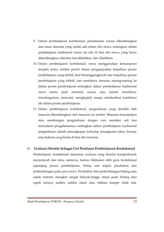 9. Dalam pembelajaran kontekstual, pemahaman rumus dikembangkan
        atas dasar skemata yang sudah ada dalam diri siswa, sedangkan dalam
        pembelajaran tradisional rumus itu ada di luar diri siswa, yang harus
        dikembangkan, diterima dan dilafalkan, dan dilatihkan.
     10. Dalam pembelajaran kontekstual, siswa menggunakan kemampuan
        berpikir kritis, terlibat penuh dalam pengupayakan terjadinya proses
        pembelajaran yang efektif, ikut bertanggungjawab atas terjadinya proses
        pembelajaran yang efektif, dan membawa skemata masing-masing ke
        dalam proses pembelajaran sedangkan dalam pembelajaran tradisional
        siswa    secara   pasif   menrima      rumus   atau   kaidah   (membaca,
        mendengarkan, mencatat, menghapal), tampa memberikan kontribusi
        ide dalam proses pembelajaran.
     11. Dalam pembelajaran kontekstual, pengetahuan yang dimiliki oleh
        manusia dikembangkan oleh manusia itu sendiri. Manusia menciptakan
        atau membangun pengetahuan dengan cara memberi arti dan
        memahami pengalamannya sedangkan dalam pembelajaran tradisional
        pengetahuan adalah penangkapan terhadap serangkaian fakta, konsep,
        atau hukum yang brada di luar diri manusia.


G.   Evaluasi Otentik Sebagai Ciri Penilaian Pembelajaran Kontekstual
     Pembelajaran kontekstual menuntur evaluasi yang bersifat komprehensif,
     menyeluruh dan terus menerus, karena dilakukan oleh guru kontekstual
     sepanjang proses pembelajaran. Setiap saat terjadi perubahan dan
     perkembangan pada para siswa. Perubahan dan perkembangan bidang atau
     aspek tertentu mungkin sangat banyak/tinggi, tetapi pada bidang atau
     aspek lainnya sedikit, sedikit sekali atau bahkan hampir tidak ada.




Model Pembelajaran PAIKEM – Pengawas Sekolah                                  33
 