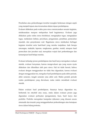 Perubahan atau perkembangan tersebut mungkin berkenaan dengan aspek
    yang menjadi tujuan atau terumuskan dalam tujuan pembelajaran.
    Evaluasi dilakukan pada waktu para siswa merencanakan sesuatu kegiatan,
    melaksanakan maupun melaporkan hasil kegiatannya. Evaluasi juga
    dilakukan pada waktu siswa berdiskusi, mengerjakan tugas, mengerjakan
    tugas, melakukan latihan, percobaan, pengamatan, penelitian, pemecahan
    masalah, dan penyelesaian soal. Bagaimana siswa melakukan berbagai
    kegiatan tersebut serta hasil-hasil yang mereka tunjukkan, baik berupa
    rancangan, makalah, laporan, rangkuman, gambar, model, ataupun hasil
    pemecahan dan jawaban soal, merupakan wujud dari perkembangan dan
    kemampuan hasil belajar mereka.


    Evaluasi terhadap proses pembelajaran dan hasil karya merupakan evaluasi
    otentik, evaluasi kenyataan, karena mengevaluasi apa yang secara nyata
    dilakukan dan dihasilkan oleh para siswa. Hal ini tidak berarti, bahwa
    evaluasi dengan menggunakan tes tidak bisa digunakan, karena evaluasi
    dengan menggunakan tes, mengukur hasil pembelajaran pada akhir periode,
    akhir semester, tengah semester atau akhir unit. Makin pendek periode
    waktu pembelajaran yang dievaluasi, maka makin mendekati evaluasi
    otentik.


    Dalam evaluasi hasil pembelajaran, biasanya hanya digunakan tes,
    berbentuk tes obyektif atau essay, maka dalam evaluasi proses juga
    digunakan evaluasi perbuatan (pengamatan), lisan, hasil karya dan
    portfolio. Portfolio merupakan kumpulan dokumen yang disusun secara
    sistematik dan terarah yang menggambarkan perkembangan atau kemajuan
    siswa dalam bidang tertentu.



Model Pembelajaran PAIKEM – Pengawas Sekolah                             34
 