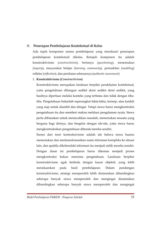 H.   Penerapan Pembelajaran Kontekstual di Kelas
     Ada tujuh komponen utama pembelajaran yang mendasari penerapan
     pembelajaran     kontekstual     dikelas.   Ketujuh     komponen       itu    adalah
     konstruktivisme      (constructivism),   bertanya     (questioning),   menemukan
     (inquiry), masyarakat belajar (learning community), pemodelan (modeling)
     refleksi (reflection), dan penilaian sebenarnya (authentic assessment)
     1. Konstruktivisme (Constructivism)
        Konstruktivisme merupakan landasan berpikir pendekatan kontekstual,
        yaitu pengetahuan dibangun sedikit demi sedikit demi sedikit, yang
        hasilnya diperluas melalui konteks yang terbatas dan tidak dengan tiba-
        tiba. Pengetahuan bukanlah seperangkat fakta-fakta, konsep, atau kaidah
        yang siap untuk diambil dan diingat. Tetapi siswa harus mengkontruksi
        pengetahuan itu dan memberi makna melalaui pengalaman nyata. Siswa
        perlu dibiasakan untuk memecahkan masalah, menemukan sesuatu yang
        berguna bagi dirinya, dan bergelut dengan ide-ide, yaitu siswa harus
        mengkontruksikan pengetahuan dibenak mereka sendiri.
        Esensi dari teori kontruksivisme adalah ide bahwa siswa haarus
        menemukan dan mentransfomasikan suatu informasi kompleks ke situasi
        lain, dan apabila dikehendaki informasi itu menjadi milik mereka sendiri.
        Dengan    dasar    ini    pembelajaran   harus     dikemas     menjadi     proses
        mengkontruksi      bukan     mnerima     pengetahuan.      Landasan       berpikir
        konstruktivisme agak berbeda dengan kaum objektif, yang lebih
        menekaankan        pada      hasil    pembelajaran.      Dalam      pandangan
        konstruktivisme, strategi memperoleh lebih diutamakan dibandingkan
        seberapa banyak siswa memperoleh dan mengingat diutamakan
        dibandingkan seberapa banyak siswa memperoleh dan mengingat



Model Pembelajaran PAIKEM – Pengawas Sekolah                                           35
 
