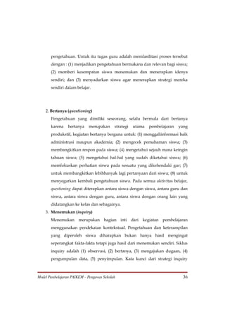 pengetahuan. Untuk itu tugas guru adalah memfasilitasi proses tersebut
       dengan : (1) menjadikan pengetahuan bermakana dan relevan bagi siswa;
       (2) memberi kesempatan siswa menemukan dan menerapkan idenya
       sendiri; dan (3) menyadarkan siswa agar menerapkan strategi mereka
       sendiri dalam belajar.




    2. Bertanya (questioning)
       Pengetahuan yang dimiliki seseorang, selalu bermula dari bertanya
       karena    bertanya    merupakan     strategi   utama     pembelajaran   yang
       produkstif, kegiatan bertanya berguna untuk: (1) menggaliinformasi baik
       administrasi maupun akademia; (2) mengecek pemahaman siswa; (3)
       membangkitkan respon pada siswa; (4) mengetahui sejauh mana keingin
       tahuan siswa; (5) mengetahui hal-hal yang sudah diketahui siswa; (6)
       memfokuskan perhatian siswa pada sesuatu yang dikehendaki gur; (7)
       untuk membangkitkan lebihbanyak lagi pertanyaan dari siswa; (8) untuk
       menyegarkan kembali pengetahuan siswa. Pada semua aktivitas belajar,
       questioning dapat diterapkan antara siswa dengan siswa, antara guru dan
       siswa, antara siswa dengan guru, antara siswa dengan orang lain yang
       didatangkan ke kelas dan sebagainya.
    3. Menemukan (inquiry)
       Menemukan       merupakan     bagian    inti   dari   kegiatan   pembelajaran
       menggunakan pendekatan kontekstual. Pengetahuan dan keterampilan
       yang diperoleh siswa diharapkan bukan hanya hasil mengingat
       seperangkat fakta-fakta tetapi juga hasil dari menemukan sendiri. Siklus
       inquiry adalah (1) observasi, (2) bertanya, (3) mengajukan dugaan, (4)
       pengumpulan data, (5) penyimpulan. Kata kunci dari strategi inquiry



Model Pembelajaran PAIKEM – Pengawas Sekolah                                     36
 
