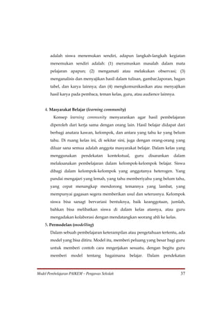 adalah siswa menemukan sendiri, adapun langkah-langkah kegiatan
       menemukan sendiri adalah: (1) merumuskan masalah dalam mata
       pelajaran apapun; (2) mengamati atau melakukan observasi; (3)
       menganalisis dan menyajikan hasil dalam tulisan, gambar,laporan, bagan
       tabel, dan karya lainnya; dan (4) mengkomunikasikan atau menyajikan
       hasil karya pada pembaca, teman kelas, guru, atau audience lainnya.


    4. Masyarakat Belajar (learning community)
         Konsep learning community menyarankan agar hasil pembelajaran
       diperoleh dari kerja sama dengan orang lain. Hasil belajar didapat dari
       berbagi anatara kawan, kelompok, dan antara yang tahu ke yang belum
       tahu. Di ruang kelas ini, di sekitar sini, juga dengan orang-orang yang
       diluar sana semua adalah anggota masyarakat belajar. Dalam kelas yang
       menggunakan       pendekatan     kontekstual,   guru   disarankan   dalam
       melaksanakan pembelajaran dalam kelompok-kelompok belajar. Siswa
       dibagi dalam kelompok-kelompok yang anggotanya heterogen. Yang
       pandai mengajari yang lemah, yang tahu memberiyahu yang belum tahu,
       yang cepat menangkap mendorong temannya yang lambat, yang
       mempunyai gagasan segera memberikan usul dan seterusnya. Kelompok
       siswa bisa sanagt bervariasi bentuknya, baik keanggotaan, jumlah,
       bahkan bisa melibatkan siswa di dalam kelas atasnya, atau guru
       mengadakan kolaborasi dengan mendatangkan seorang ahli ke kelas.
    5. Permodelan (modelling)
       Dalam sebuah pembelajaran keterampilan atau pengetahuan tertentu, ada
       model yang bisa ditiru. Model itu, memberi peluang yang besar bagi guru
       untuk memberi contoh cara mngerjakan sesuatu, dengan begitu guru
       memberi     model    tentang    bagaimana   belajar.   Dalam   pendekatan



Model Pembelajaran PAIKEM – Pengawas Sekolah                                  37
 