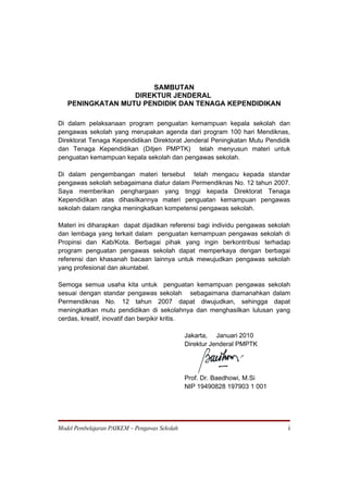 SAMBUTAN
                  DIREKTUR JENDERAL
   PENINGKATAN MUTU PENDIDIK DAN TENAGA KEPENDIDIKAN

Di dalam pelaksanaan program penguatan kemampuan kepala sekolah dan
pengawas sekolah yang merupakan agenda dari program 100 hari Mendiknas,
Direktorat Tenaga Kependidikan Direktorat Jenderal Peningkatan Mutu Pendidik
dan Tenaga Kependidikan (Ditjen PMPTK) telah menyusun materi untuk
penguatan kemampuan kepala sekolah dan pengawas sekolah.

Di dalam pengembangan materi tersebut telah mengacu kepada standar
pengawas sekolah sebagaimana diatur dalam Permendiknas No. 12 tahun 2007.
Saya memberikan penghargaan yang tinggi kepada Direktorat Tenaga
Kependidikan atas dihasilkannya materi penguatan kemampuan pengawas
sekolah dalam rangka meningkatkan kompetensi pengawas sekolah.

Materi ini diharapkan dapat dijadikan referensi bagi individu pengawas sekolah
dan lembaga yang terkait dalam penguatan kemampuan pengawas sekolah di
Propinsi dan Kab/Kota. Berbagai pihak yang ingin berkontribusi terhadap
program penguatan pengawas sekolah dapat memperkaya dengan berbagai
referensi dan khasanah bacaan lainnya untuk mewujudkan pengawas sekolah
yang profesional dan akuntabel.

Semoga semua usaha kita untuk penguatan kemampuan pengawas sekolah
sesuai dengan standar pengawas sekolah sebagaimana diamanahkan dalam
Permendiknas No. 12 tahun 2007 dapat diwujudkan, sehingga dapat
meningkatkan mutu pendidikan di sekolahnya dan menghasilkan lulusan yang
cerdas, kreatif, inovatif dan berpikir kritis.

                                               Jakarta, Januari 2010
                                               Direktur Jenderal PMPTK




                                               Prof. Dr. Baedhowi, M.Si
                                               NIP 19490828 197903 1 001




Model Pembelajaran PAIKEM – Pengawas Sekolah                                 i
 
