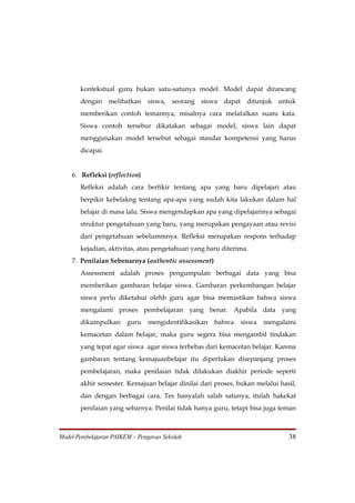 kontekstual guru bukan satu-satunya model. Model dapat dirancang
       dengan melibatkan siswa, seorang siswa dapat ditunjuk untuk
       memberikan contoh temannya, misalnya cara melafalkan suatu kata.
       Siswa contoh tersebur dikatakan sebagai model, siswa lain dapat
       menggunakan model tersebut sebagai standar kompetensi yang harus
       dicapai.


    6. Refleksi (reflection)
       Refleksi adalah cara berfikir tentang apa yang baru dipelajari atau
       berpikir kebelakng tentang apa-apa yang sudah kita lakukan dalam hal
       belajar di masa lalu. Siswa mengendapkan apa yang dipelajarinya sebagai
       struktur pengetahuan yang baru, yang merupakan pengayaan atau revisi
       dari pengetahuan sebelummnya. Refleksi merupakan respons terhadap
       kejadian, aktivitas, atau pengetahuan yang baru diterima.
    7. Penilaian Sebenarnya (authentic assessment)
       Assessment adalah proses pengumpulan berbagai data yang bisa
       memberikan gambaran belajar siswa. Gambaran perkembangan belajar
       siswa perlu diketahui olehb guru agar bisa memastikan bahwa siswa
       mengalami proses pembelajaran yang benar. Apabila data yang
       dikumpulkan      guru   mengidentifikasikan   bahwa    siswa   mengalami
       kemacetan dalam belajar, maka guru segera bisa mengambil tindakan
       yang tepat agar siswa agar siswa terbebas dari kemacetan belajar. Karena
       gambaran tentang kemajuanbelajar itu diperlukan disepanjang proses
       pembelajaran, maka penilaian tidak dilakukan diakhir periode seperti
       akhir semester. Kemajuan belajar dinilai dari proses, bukan melalui hasil,
       dan dengan berbagai cara. Tes hanyalah salah satunya, itulah hakekat
       penilaian yang sebarnya. Penilai tidak hanya guru, tetapi bisa juga teman



Model Pembelajaran PAIKEM – Pengawas Sekolah                                  38
 