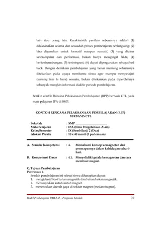 lain atau orang lain. Karakteristik penilain sebenarnya adalah (1)
       dilaksanakan selama dan sesuadah proses pembelajaran berlangsung; (2)
       bisa digunakan untuk formatif maupun sumatif; (3) yang diukur
       keterampilan dan performasi, bukan hanya mengingat fakta; (4)
       berkesinambungan; (5) terintegrasi; (6) dapat dipergunakan sebagaifeed
       back. Dengan demikian pembelajaran yang benar memang seharusnya
       ditekankan pada upaya membantu siswa agar mampu mempelajari
       (learning how to learn) sesuatu, bukan ditekankan pada diperolehnya
       sebanyak mungkin informasi diakhir periode pembelajaran.


    Berikut contoh Rencana Pelaksanaan Pembelajaran (RPP) berbasis CTL pada
    mata pelajaran IPA di SMP.


       CONTOH RENCANA PELAKSANAAN PEMBELAJARAN (RPP)
                       BERBASIS CTL

   Sekolah                    :   SMP ..........................................
   Mata Pelajaran             :   IPA (Ilmu Pengetahuan Alam)
   Kelas/Semester             :   IX (Sembilan)/ 2 (Dua)
   Alokasi Waktu              :   10 x 40 menit (5 pertemuan)


A. Standar Kompetensi         : 4.        Memahami konsep kemagnetan dan
                                          penerapannya dalam kehidupan sehari-
                                          hari.
B. Kompetensi Dasar           : 4.1. Menyelidiki gejala kemagnetan dan cara
                                     membuat magnet.

C. Tujuan Pembelajaran
Pertemuan 1:
   Setelah pembelajaran ini selesai siswa diharapkan dapat:
   1. mengidentifikasi bahan magnetik dan bahan bukan magnetik.
   2. menunjukkan kutub-kutub magnet.
   3. menentukan daerah gaya di sekitar magnet (medan magnet).


Model Pembelajaran PAIKEM – Pengawas Sekolah                                       39
 