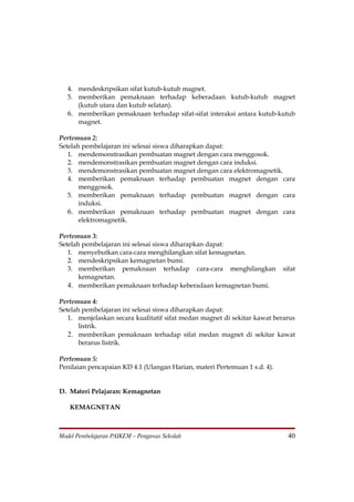 4. mendeskripsikan sifat kutub-kutub magnet.
   5. memberikan pemaknaan terhadap keberadaan kutub-kutub magnet
      (kutub utara dan kutub selatan).
   6. memberikan pemaknaan terhadap sifat-sifat interaksi antara kutub-kutub
      magnet.

Pertemuan 2:
Setelah pembelajaran ini selesai siswa diharapkan dapat:
   1. mendemonstrasikan pembuatan magnet dengan cara menggosok.
   2. mendemonstrasikan pembuatan magnet dengan cara induksi.
   3. mendemonstrasikan pembuatan magnet dengan cara elektromagnetik.
   4. memberikan pemaknaan terhadap pembuatan magnet dengan cara
       menggosok.
   5. memberikan pemaknaan terhadap pembuatan magnet dengan cara
       induksi.
   6. memberikan pemaknaan terhadap pembuatan magnet dengan cara
       elektromagnetik.

Pertemuan 3:
Setelah pembelajaran ini selesai siswa diharapkan dapat:
   1. menyebutkan cara-cara menghilangkan sifat kemagnetan.
   2. mendeskripsikan kemagnetan bumi.
   3. memberikan pemaknaan terhadap cara-cara menghilangkan                sifat
       kemagnetan.
   4. memberikan pemaknaan terhadap keberadaan kemagnetan bumi.

Pertemuan 4:
Setelah pembelajaran ini selesai siswa diharapkan dapat:
   1. menjelaskan secara kualitatif sifat medan magnet di sekitar kawat berarus
       listrik.
   2. memberikan pemaknaan terhadap sifat medan magnet di sekitar kawat
       berarus listrik.

Pertemuan 5:
Penilaian pencapaian KD 4.1 (Ulangan Harian, materi Pertemuan 1 s.d. 4).


D. Materi Pelajaran: Kemagnetan

   KEMAGNETAN



Model Pembelajaran PAIKEM – Pengawas Sekolah                                 40
 